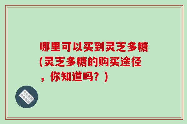 哪里可以买到灵芝多糖(灵芝多糖的购买途径，你知道吗？)-第1张图片-破壁灵芝孢子粉研究指南