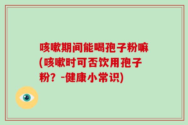 咳嗽期间能喝孢子粉嘛(咳嗽时可否饮用孢子粉？-健康小常识)-第1张图片-破壁灵芝孢子粉研究指南