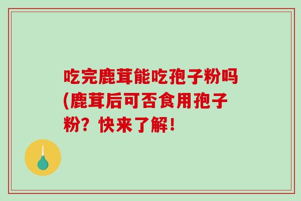 吃完鹿茸能吃孢子粉吗(鹿茸后可否食用孢子粉?快来了解!-第1张图片-破壁灵芝孢子粉研究指南 吃完鹿茸能吃孢子粉吗(鹿茸后可否食用孢子粉?快来了解!-第1张图片-破壁灵芝孢子粉研究指南