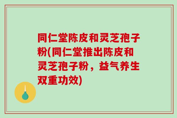 同仁堂陈皮和灵芝孢子粉(同仁堂推出陈皮和灵芝孢子粉,益气养生双重功效)-第1张图片-破壁灵芝孢子粉研究指南 同仁堂陈皮和灵芝孢子粉(同仁堂推出陈皮和灵芝孢子粉,益气养生双重功效)-第1张图片-破壁灵芝孢子粉研究指南