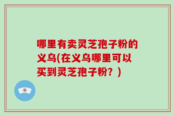 哪里有卖灵芝孢子粉的义乌(在义乌哪里可以买到灵芝孢子粉?)-第1张图片-破壁灵芝孢子粉研究指南 哪里有卖灵芝孢子粉的义乌(在义乌哪里可以买到灵芝孢子粉?)-第1张图片-破壁灵芝孢子粉研究指南