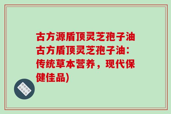 古方源盾顶灵芝孢子油古方盾顶灵芝孢子油:传统草本营养,现代保健佳品)-第1张图片-破壁灵芝孢子粉研究指南 古方源盾顶灵芝孢子油古方盾顶灵芝孢子油:传统草本营养,现代保健佳品)-第1张图片-破壁灵芝孢子粉研究指南