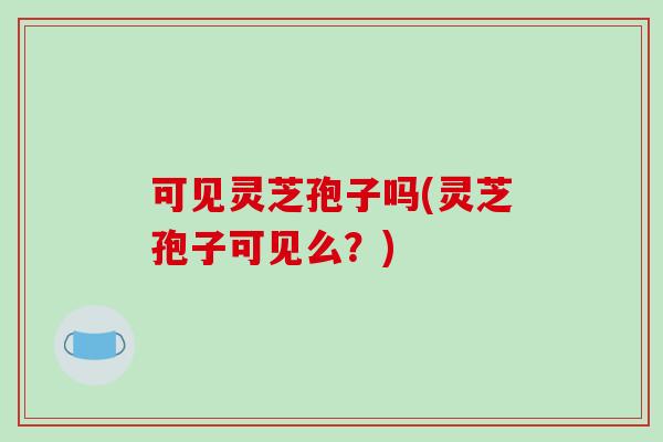 可见灵芝孢子吗(灵芝孢子可见么？)-第1张图片-破壁灵芝孢子粉研究指南