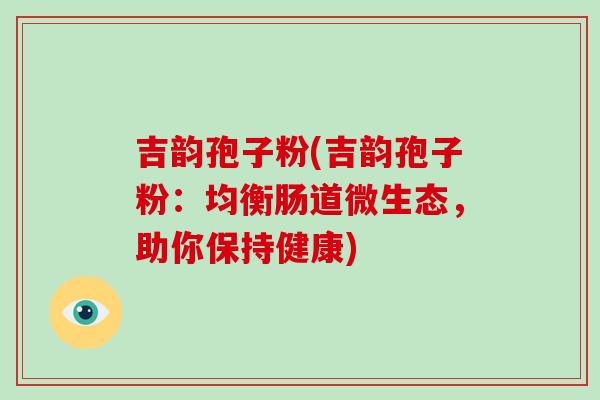 吉韵孢子粉(吉韵孢子粉：均衡肠道微生态，助你保持健康)-第1张图片-破壁灵芝孢子粉研究指南