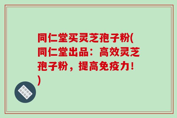 同仁堂买灵芝孢子粉(同仁堂出品:高效灵芝孢子粉,提高免疫力!)-第1张图片-破壁灵芝孢子粉研究指南 同仁堂买灵芝孢子粉(同仁堂出品:高效灵芝孢子粉,提高免疫力!)-第1张图片-破壁灵芝孢子粉研究指南