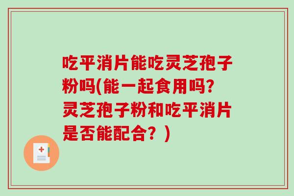 吃平消片能吃灵芝孢子粉吗(能一起食用吗？灵芝孢子粉和吃平消片是否能配合？)-第1张图片-破壁灵芝孢子粉研究指南