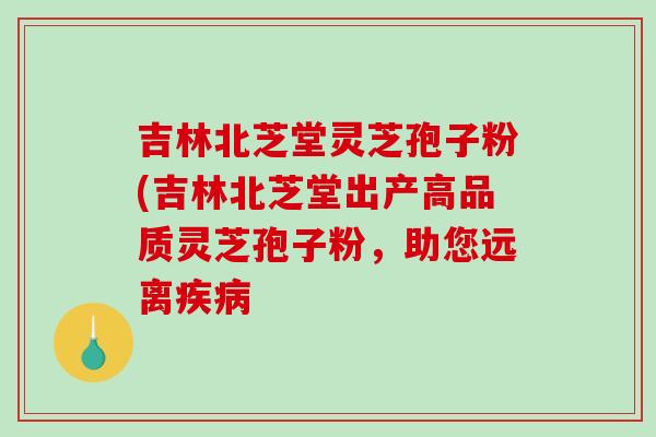 吉林北芝堂灵芝孢子粉(吉林北芝堂出产高品质灵芝孢子粉,助您远离疾病-第1张图片-破壁灵芝孢子粉研究指南 吉林北芝堂灵芝孢子粉(吉林北芝堂出产高品质灵芝孢子粉,助您远离疾病-第1张图片-破壁灵芝孢子粉研究指南