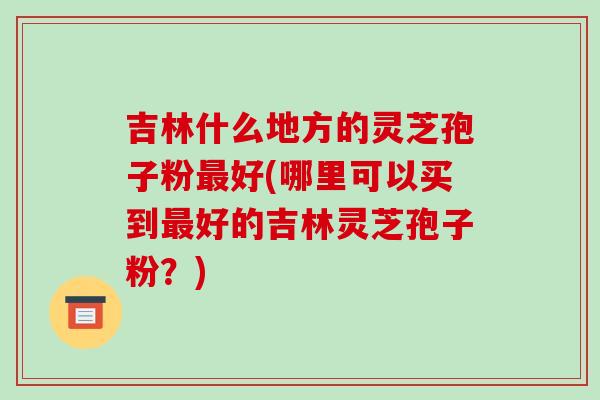 吉林什么地方的灵芝孢子粉最好(哪里可以买到最好的吉林灵芝孢子粉?)-第1张图片-破壁灵芝孢子粉研究指南 吉林什么地方的灵芝孢子粉最好(哪里可以买到最好的吉林灵芝孢子粉?)-第1张图片-破壁灵芝孢子粉研究指南