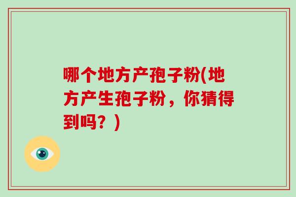哪个地方产孢子粉(地方产生孢子粉,你猜得到吗?)-第1张图片-破壁灵芝孢子粉研究指南 哪个地方产孢子粉(地方产生孢子粉,你猜得到吗?)-第1张图片-破壁灵芝孢子粉研究指南