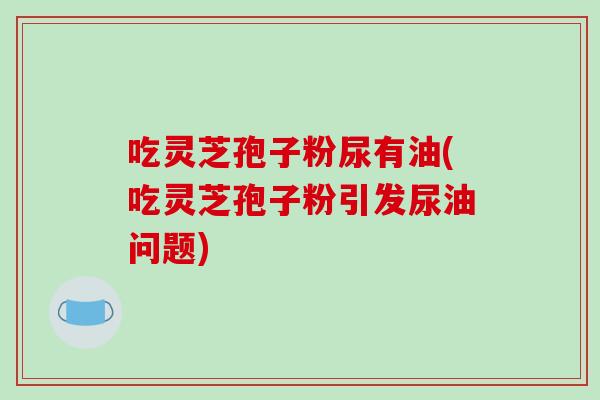吃灵芝孢子粉尿有油(吃灵芝孢子粉引发尿油问题)-第1张图片-破壁灵芝孢子粉研究指南 吃灵芝孢子粉尿有油(吃灵芝孢子粉引发尿油问题)-第1张图片-破壁灵芝孢子粉研究指南