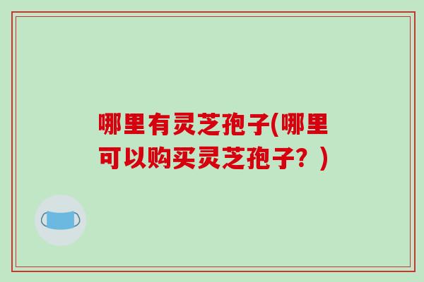 哪里有灵芝孢子(哪里可以购买灵芝孢子?)-第1张图片-破壁灵芝孢子粉研究指南 哪里有灵芝孢子(哪里可以购买灵芝孢子?)-第1张图片-破壁灵芝孢子粉研究指南