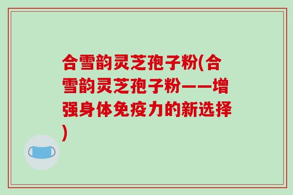 合雪韵灵芝孢子粉(合雪韵灵芝孢子粉——增强身体免疫力的新选择)-第1张图片-破壁灵芝孢子粉研究指南 合雪韵灵芝孢子粉(合雪韵灵芝孢子粉——增强身体免疫力的新选择)-第1张图片-破壁灵芝孢子粉研究指南