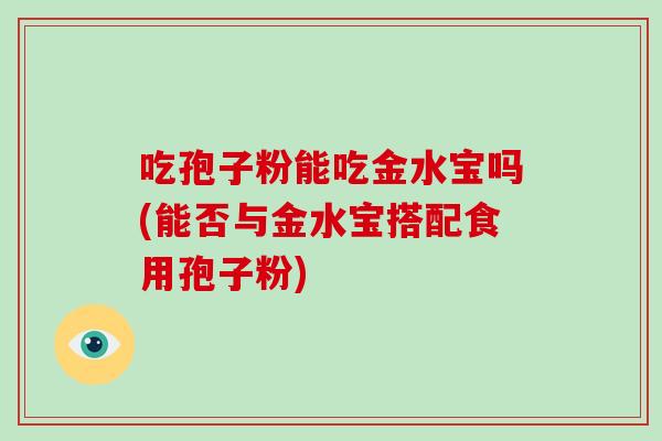 吃孢子粉能吃金水宝吗(能否与金水宝搭配食用孢子粉)-第1张图片-破壁灵芝孢子粉研究指南