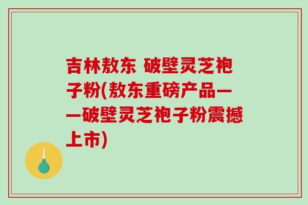 吉林敖东 破壁灵芝袍子粉(敖东重磅产品——破壁灵芝袍子粉震撼上市)-第1张图片-破壁灵芝孢子粉研究指南