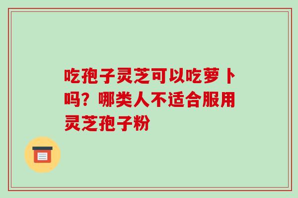 吃孢子灵芝可以吃萝卜吗?哪类人不适合服用灵芝孢子粉-第1张图片-破壁灵芝孢子粉研究指南 吃孢子灵芝可以吃萝卜吗?哪类人不适合服用灵芝孢子粉-第1张图片-破壁灵芝孢子粉研究指南