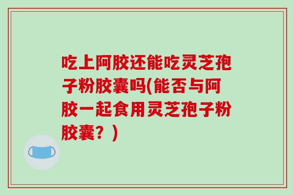 吃上阿胶还能吃灵芝孢子粉胶囊吗(能否与阿胶一起食用灵芝孢子粉胶囊？)-第1张图片-破壁灵芝孢子粉研究指南