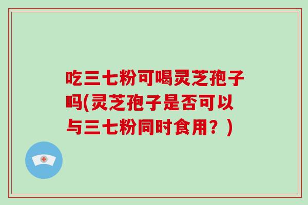 吃三七粉可喝灵芝孢子吗(灵芝孢子是否可以与三七粉同时食用？)-第1张图片-破壁灵芝孢子粉研究指南