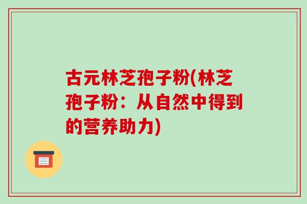 古元林芝孢子粉(林芝孢子粉:从自然中得到的营养助力)-第1张图片-破壁灵芝孢子粉研究指南 古元林芝孢子粉(林芝孢子粉:从自然中得到的营养助力)-第1张图片-破壁灵芝孢子粉研究指南