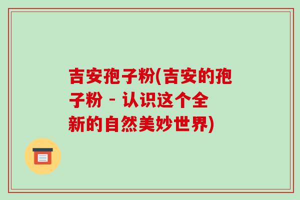 吉安孢子粉(吉安的孢子粉 - 认识这个全新的自然美妙世界)-第1张图片-破壁灵芝孢子粉研究指南 吉安孢子粉(吉安的孢子粉 - 认识这个全新的自然美妙世界)-第1张图片-破壁灵芝孢子粉研究指南