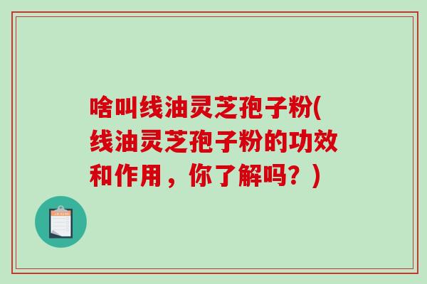 啥叫线油灵芝孢子粉(线油灵芝孢子粉的功效和作用，你了解吗？)-第1张图片-破壁灵芝孢子粉研究指南