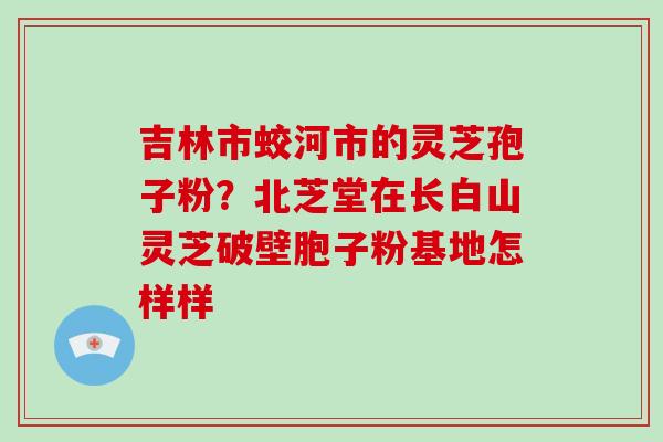 吉林市蛟河市的灵芝孢子粉?北芝堂在长白山灵芝破壁胞子粉基地怎样样-第1张图片-破壁灵芝孢子粉研究指南 吉林市蛟河市的灵芝孢子粉?北芝堂在长白山灵芝破壁胞子粉基地怎样样-第1张图片-破壁灵芝孢子粉研究指南