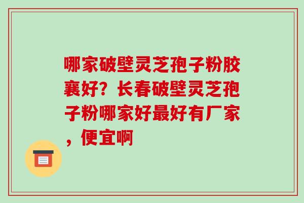 哪家破壁灵芝孢子粉胶襄好？长春破壁灵芝孢子粉哪家好最好有厂家，便宜啊-第1张图片-破壁灵芝孢子粉研究指南