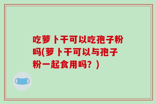 吃萝卜干可以吃孢子粉吗(萝卜干可以与孢子粉一起食用吗?)-第1张图片-破壁灵芝孢子粉研究指南 吃萝卜干可以吃孢子粉吗(萝卜干可以与孢子粉一起食用吗?)-第1张图片-破壁灵芝孢子粉研究指南