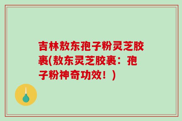吉林敖东孢子粉灵芝胶裹(敖东灵芝胶裹:孢子粉神奇功效!)-第1张图片-破壁灵芝孢子粉研究指南 吉林敖东孢子粉灵芝胶裹(敖东灵芝胶裹:孢子粉神奇功效!)-第1张图片-破壁灵芝孢子粉研究指南