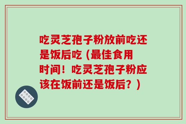 吃灵芝孢子粉放前吃还是饭后吃 (最佳食用时间!吃灵芝孢子粉应该在饭前还是饭后?)-第1张图片-破壁灵芝孢子粉研究指南 吃灵芝孢子粉放前吃还是饭后吃 (最佳食用时间!吃灵芝孢子粉应该在饭前还是饭后?)-第1张图片-破壁灵芝孢子粉研究指南
