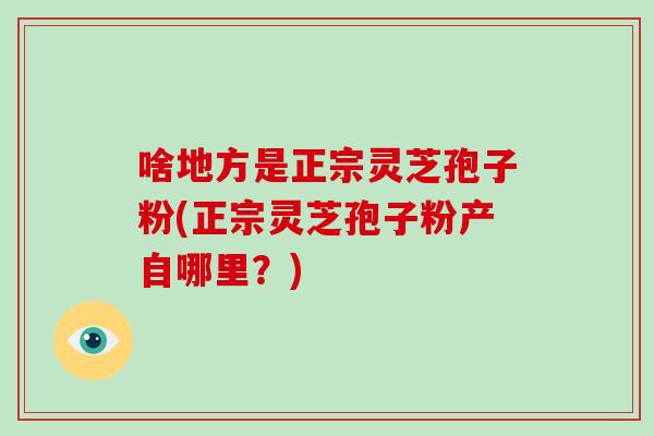 啥地方是正宗灵芝孢子粉(正宗灵芝孢子粉产自哪里?)-第1张图片-破壁灵芝孢子粉研究指南 啥地方是正宗灵芝孢子粉(正宗灵芝孢子粉产自哪里?)-第1张图片-破壁灵芝孢子粉研究指南