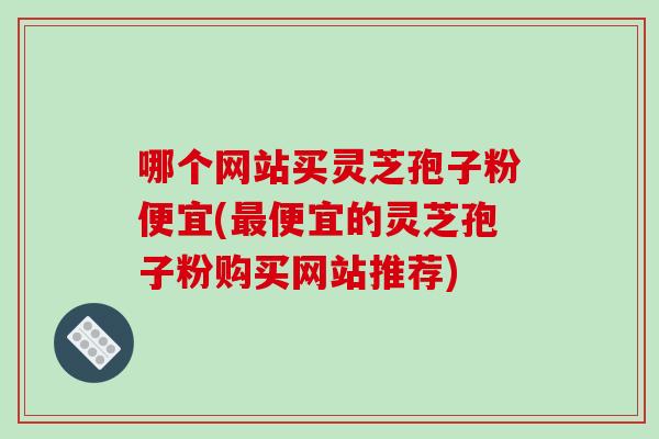 哪个网站买灵芝孢子粉便宜(最便宜的灵芝孢子粉购买网站推荐)-第1张图片-破壁灵芝孢子粉研究指南 哪个网站买灵芝孢子粉便宜(最便宜的灵芝孢子粉购买网站推荐)-第1张图片-破壁灵芝孢子粉研究指南