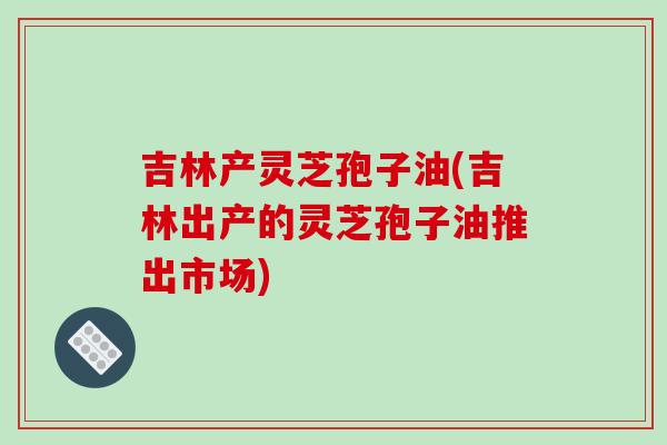 吉林产灵芝孢子油(吉林出产的灵芝孢子油推出市场)-第1张图片-破壁灵芝孢子粉研究指南
