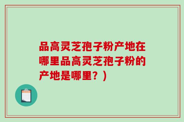 品高灵芝孢子粉产地在哪里品高灵芝孢子粉的产地是哪里？)-第1张图片-破壁灵芝孢子粉研究指南