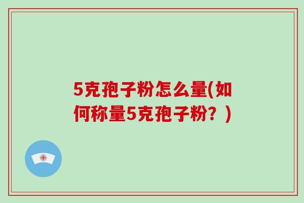 5克孢子粉怎么量(如何称量5克孢子粉?)-第1张图片-破壁灵芝孢子粉研究指南 5克孢子粉怎么量(如何称量5克孢子粉?)-第1张图片-破壁灵芝孢子粉研究指南
