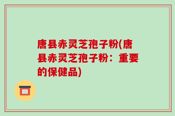 唐县赤灵芝孢子粉(唐县赤灵芝孢子粉:重要的保健品)-第1张图片-破壁灵芝孢子粉研究指南 唐县赤灵芝孢子粉(唐县赤灵芝孢子粉:重要的保健品)-第1张图片-破壁灵芝孢子粉研究指南