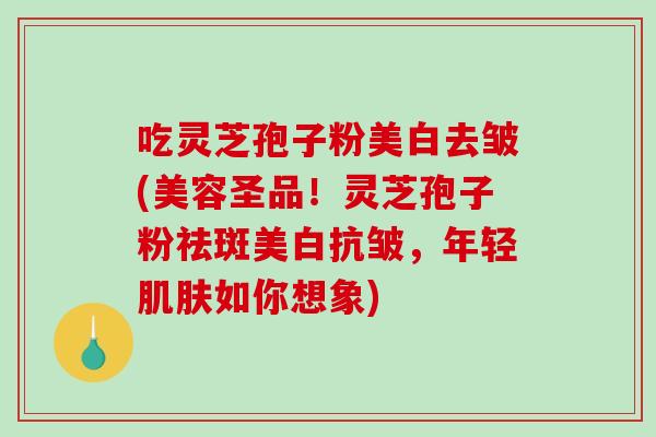 吃灵芝孢子粉美白去皱(美容圣品！灵芝孢子粉祛斑美白抗皱，年轻肌肤如你想象)-第1张图片-破壁灵芝孢子粉研究指南