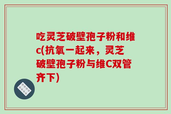 吃灵芝破壁孢子粉和维c(抗氧一起来,灵芝破壁孢子粉与维C双管齐下)-第1张图片-破壁灵芝孢子粉研究指南 吃灵芝破壁孢子粉和维c(抗氧一起来,灵芝破壁孢子粉与维C双管齐下)-第1张图片-破壁灵芝孢子粉研究指南