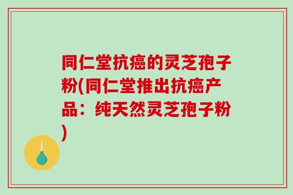 同仁堂抗癌的灵芝孢子粉(同仁堂推出抗癌产品:纯天然灵芝孢子粉)-第1张图片-破壁灵芝孢子粉研究指南 同仁堂抗癌的灵芝孢子粉(同仁堂推出抗癌产品:纯天然灵芝孢子粉)-第1张图片-破壁灵芝孢子粉研究指南