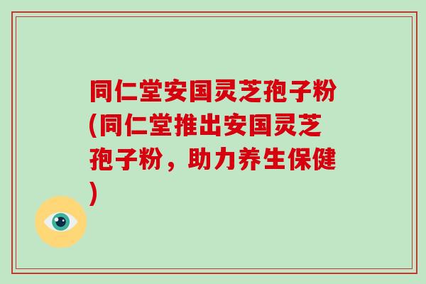 同仁堂安国灵芝孢子粉(同仁堂推出安国灵芝孢子粉,助力养生保健)-第1张图片-破壁灵芝孢子粉研究指南 同仁堂安国灵芝孢子粉(同仁堂推出安国灵芝孢子粉,助力养生保健)-第1张图片-破壁灵芝孢子粉研究指南
