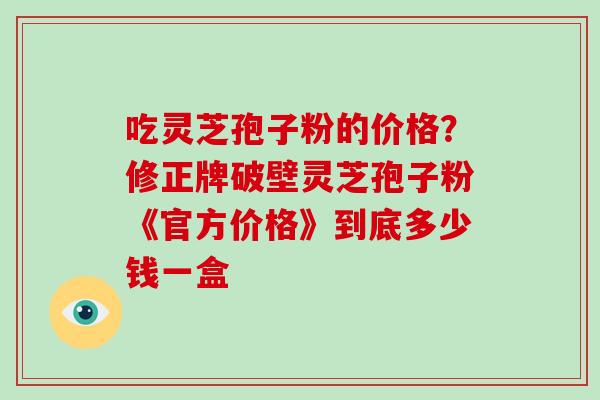 吃灵芝孢子粉的价格?修正牌破壁灵芝孢子粉《官方价格》到底多少钱一盒-第1张图片-破壁灵芝孢子粉研究指南 吃灵芝孢子粉的价格?修正牌破壁灵芝孢子粉《官方价格》到底多少钱一盒-第1张图片-破壁灵芝孢子粉研究指南