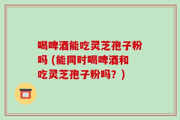 喝啤酒能吃灵芝孢子粉吗 (能同时喝啤酒和吃灵芝孢子粉吗?)-第1张图片-破壁灵芝孢子粉研究指南 喝啤酒能吃灵芝孢子粉吗 (能同时喝啤酒和吃灵芝孢子粉吗?)-第1张图片-破壁灵芝孢子粉研究指南