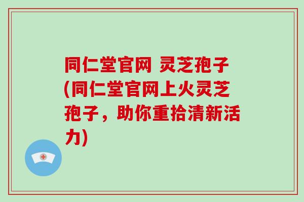 同仁堂官网 灵芝孢子(同仁堂官网上火灵芝孢子,助你重拾清新活力)-第1张图片-破壁灵芝孢子粉研究指南 同仁堂官网 灵芝孢子(同仁堂官网上火灵芝孢子,助你重拾清新活力)-第1张图片-破壁灵芝孢子粉研究指南