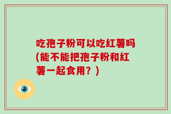 吃孢子粉可以吃红薯吗(能不能把孢子粉和红薯一起食用?)-第1张图片-破壁灵芝孢子粉研究指南 吃孢子粉可以吃红薯吗(能不能把孢子粉和红薯一起食用?)-第1张图片-破壁灵芝孢子粉研究指南