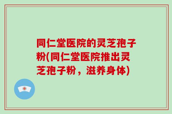 同仁堂医院的灵芝孢子粉(同仁堂医院推出灵芝孢子粉,滋养身体)-第1张图片-破壁灵芝孢子粉研究指南 同仁堂医院的灵芝孢子粉(同仁堂医院推出灵芝孢子粉,滋养身体)-第1张图片-破壁灵芝孢子粉研究指南
