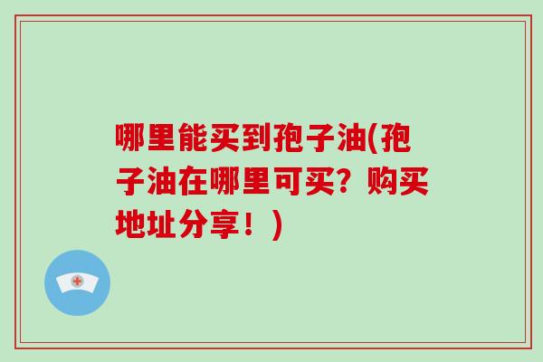 哪里能买到孢子油(孢子油在哪里可买?购买地址分享!)-第1张图片-破壁灵芝孢子粉研究指南 哪里能买到孢子油(孢子油在哪里可买?购买地址分享!)-第1张图片-破壁灵芝孢子粉研究指南