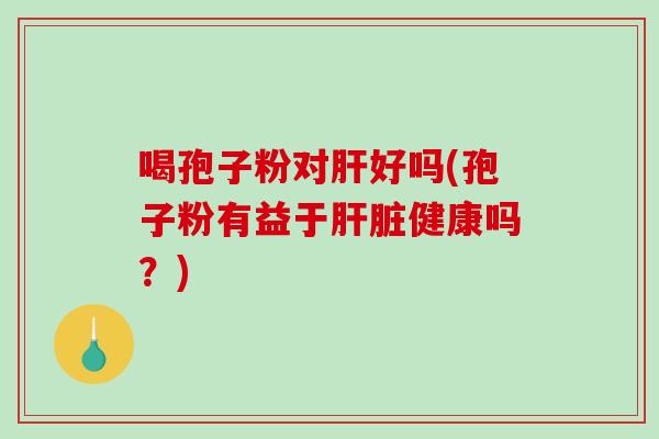 喝孢子粉对肝好吗(孢子粉有益于肝脏健康吗?)-第1张图片-破壁灵芝孢子粉研究指南 喝孢子粉对肝好吗(孢子粉有益于肝脏健康吗?)-第1张图片-破壁灵芝孢子粉研究指南