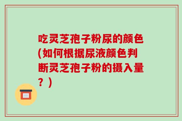 吃灵芝孢子粉尿的颜色(如何根据尿液颜色判断灵芝孢子粉的摄入量?)-第1张图片-破壁灵芝孢子粉研究指南 吃灵芝孢子粉尿的颜色(如何根据尿液颜色判断灵芝孢子粉的摄入量?)-第1张图片-破壁灵芝孢子粉研究指南