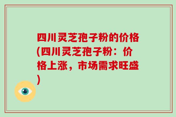 四川灵芝孢子粉的价格(四川灵芝孢子粉：价格上涨，市场需求旺盛)-第1张图片-破壁灵芝孢子粉研究指南