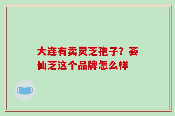 大连有卖灵芝孢子?荟仙芝这个品牌怎么样-第1张图片-破壁灵芝孢子粉研究指南 大连有卖灵芝孢子?荟仙芝这个品牌怎么样-第1张图片-破壁灵芝孢子粉研究指南