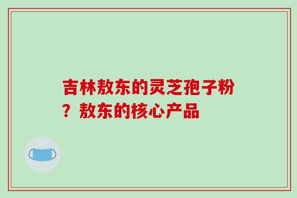 吉林敖东的灵芝孢子粉？敖东的核心产品-第1张图片-破壁灵芝孢子粉研究指南